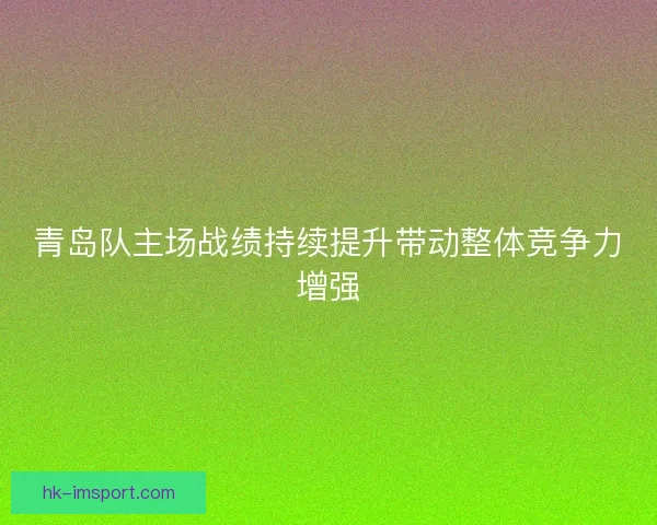 青岛队主场战绩持续提升带动整体竞争力增强