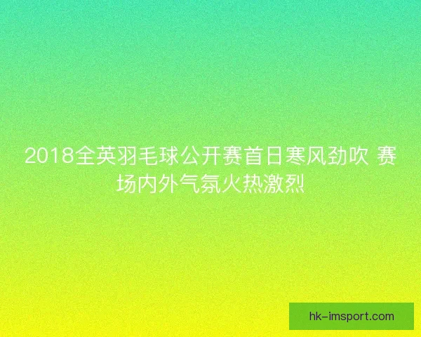 2018全英羽毛球公开赛首日寒风劲吹 赛场内外气氛火热激烈