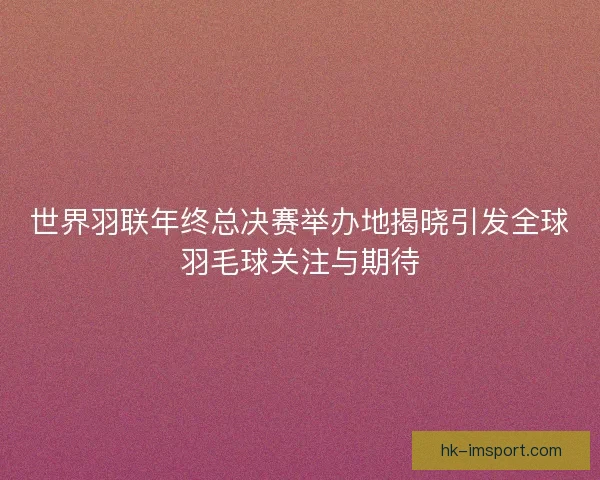 世界羽联年终总决赛举办地揭晓引发全球羽毛球关注与期待