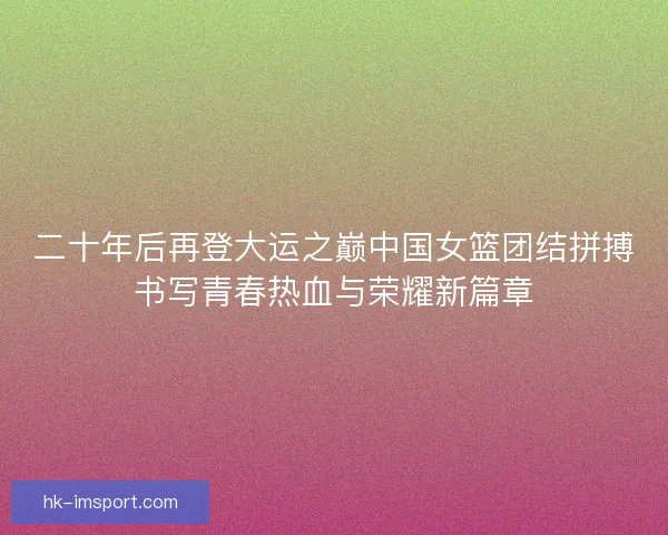 二十年后再登大运之巅中国女篮团结拼搏书写青春热血与荣耀新篇章